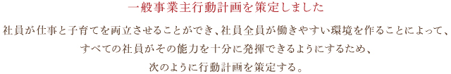 一般事業主行動計画・社員が仕事と子育てを両立させることができ、社員全員が働きやすい環境を作ることによって、すべての社員がその能力を十分に発揮できるようにするため、次のように行動計画を策定する。