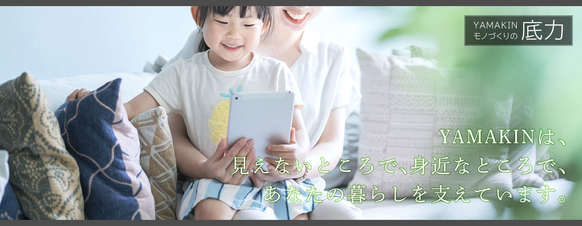YAMAKINは、見えないところで、身近なところで、あなたの暮らしを支えています。